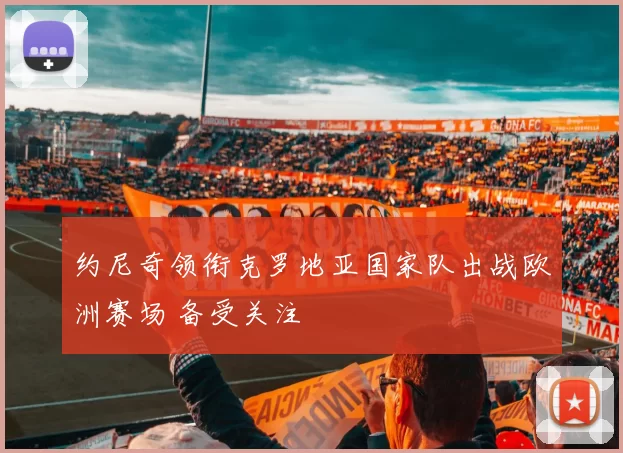 约尼奇领衔克罗地亚国家队出战欧洲赛场 备受关注