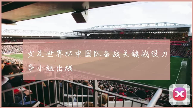 女足世界杯中国队备战关键战役力争小组出线