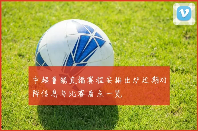 中超鲁能直播赛程安排出炉近期对阵信息与比赛看点一览