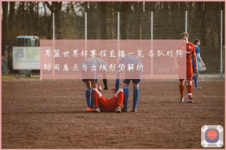 男篮世界杯赛程直播一览 各队对阵时间看点与出线形势解析