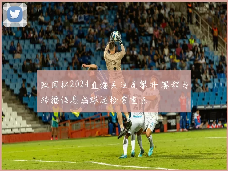 欧国杯2024直播关注度攀升 赛程与转播信息成球迷检索重点