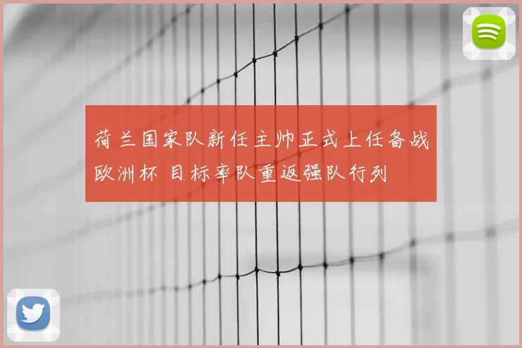 荷兰国家队新任主帅正式上任备战欧洲杯 目标率队重返强队行列