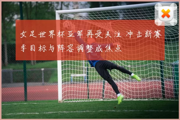 女足世界杯亚军再受关注 冲击新赛季目标与阵容调整成焦点