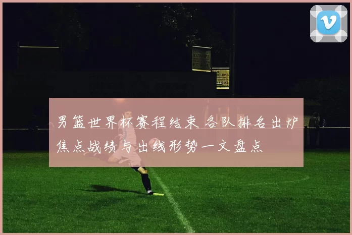 男篮世界杯赛程结束 各队排名出炉焦点战绩与出线形势一文盘点