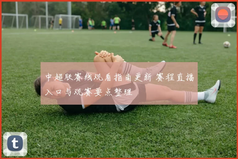 中超联赛线观看指南更新 赛程直播入口与观赛要点整理