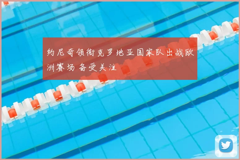 约尼奇领衔克罗地亚国家队出战欧洲赛场 备受关注