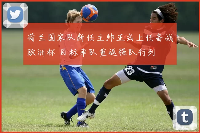 荷兰国家队新任主帅正式上任备战欧洲杯 目标率队重返强队行列