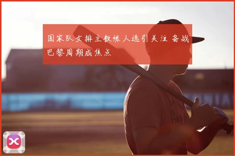 国家队女排主教练人选引关注 备战巴黎周期成焦点