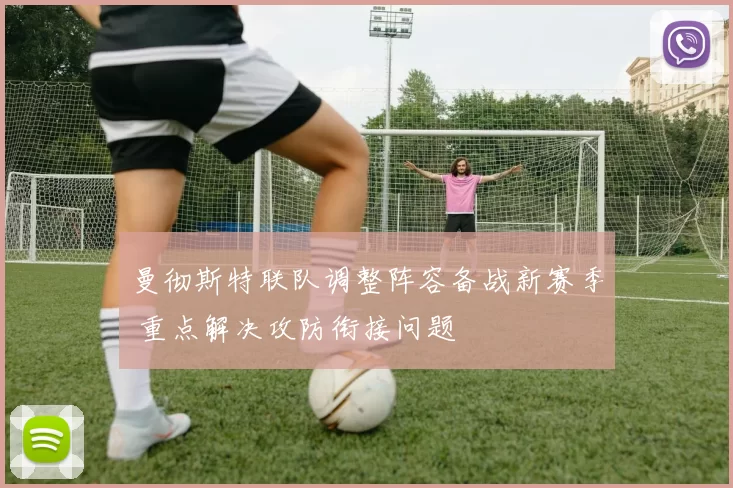 曼彻斯特联队调整阵容备战新赛季 重点解决攻防衔接问题