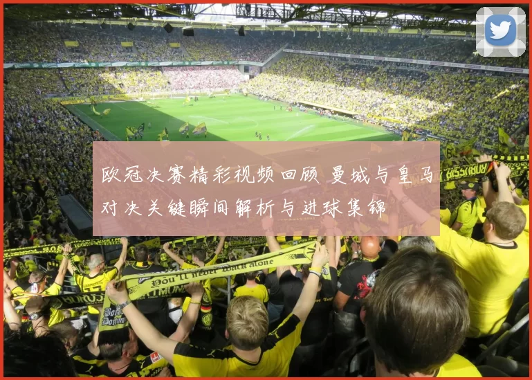 欧冠决赛精彩视频回顾 曼城与皇马对决关键瞬间解析与进球集锦