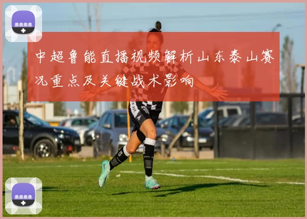 中超鲁能直播视频解析山东泰山赛况重点及关键战术影响