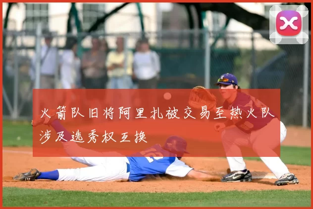 火箭队旧将阿里扎被交易至热火队涉及选秀权互换