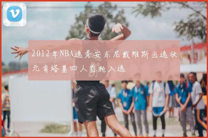 2012年NBA选秀安东尼戴维斯当选状元肯塔基四人首轮入选