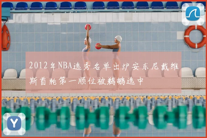 2012年NBA选秀名单出炉安东尼戴维斯首轮第一顺位被鹈鹕选中