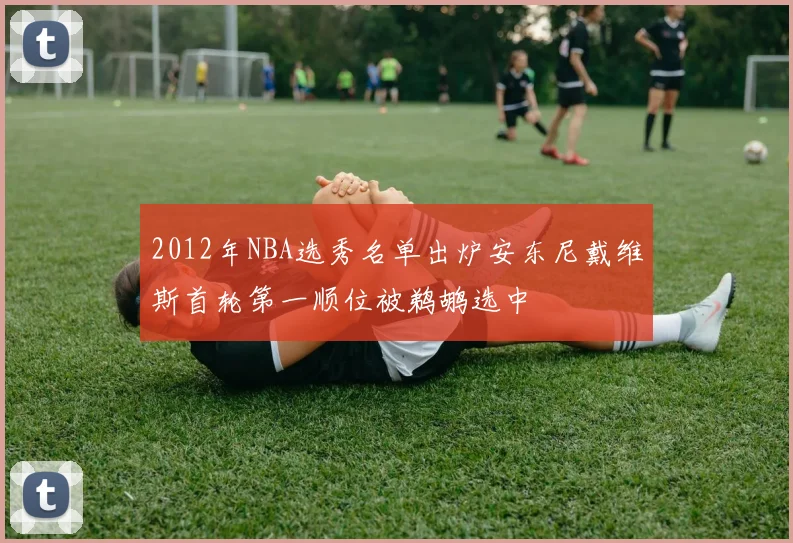 2012年NBA选秀名单出炉安东尼戴维斯首轮第一顺位被鹈鹕选中